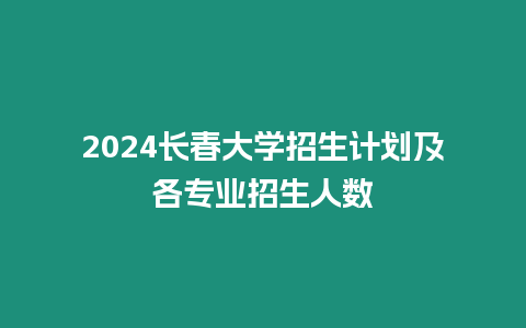 2024長春大學招生計劃及各專業招生人數