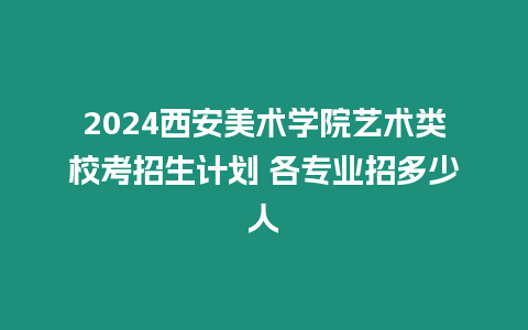 2024西安美術(shù)學(xué)院藝術(shù)類校考招生計(jì)劃 各專業(yè)招多少人