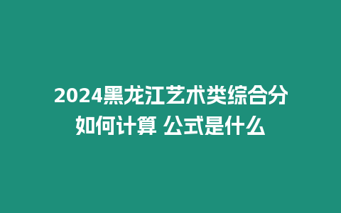 2024黑龍江藝術類綜合分如何計算 公式是什么