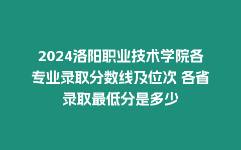 2024洛陽職業技術學院各專業錄取分數線及位次 各省錄取最低分是多少