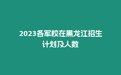 2023各軍校在黑龍江招生計(jì)劃及人數(shù)