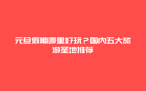 元旦假期哪里好玩？國內五大旅游圣地推薦