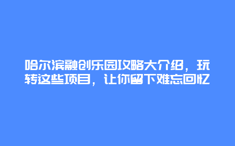 哈爾濱融創樂園攻略大介紹，玩轉這些項目，讓你留下難忘回憶