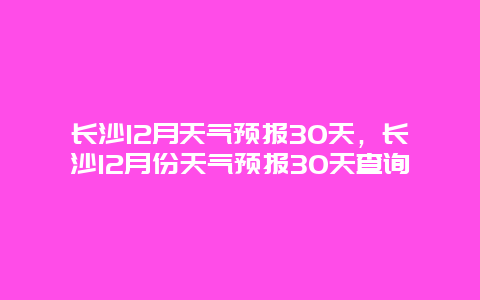 長沙12月天氣預報30天，長沙12月份天氣預報30天查詢