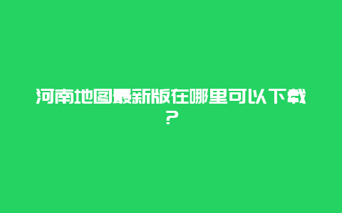 河南地圖最新版在哪里可以下載？