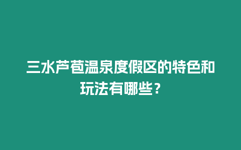 三水蘆苞溫泉度假區的特色和玩法有哪些？