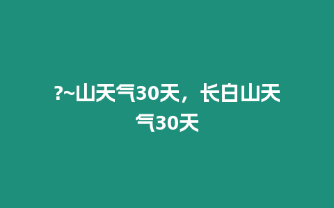 ?~山天氣30天，長白山天氣30天