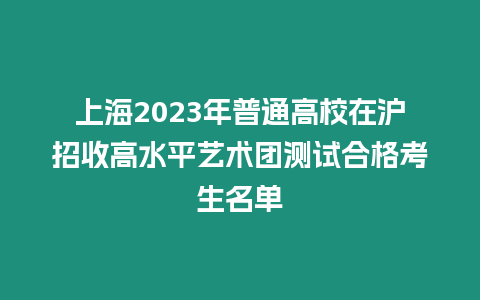 上海2023年普通高校在滬招收高水平藝術團測試合格考生名單