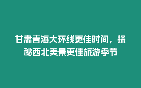 甘肅青海大環線更佳時間，探秘西北美景更佳旅游季節