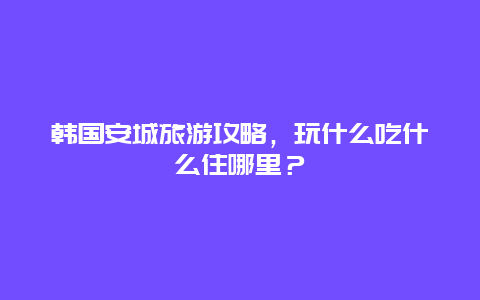 韓國安城旅游攻略，玩什么吃什么住哪里？