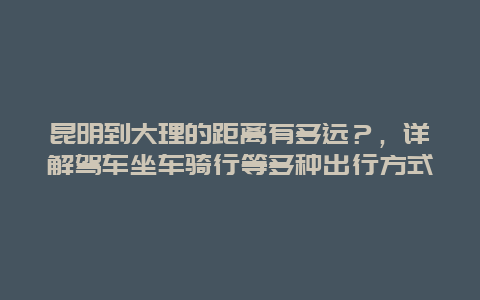 昆明到大理的距離有多遠(yuǎn)？，詳解駕車坐車騎行等多種出行方式