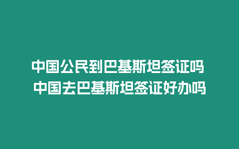 中國公民到巴基斯坦簽證嗎 中國去巴基斯坦簽證好辦嗎