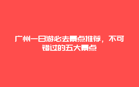 廣州一日游必去景點推薦，不可錯過的五大景點