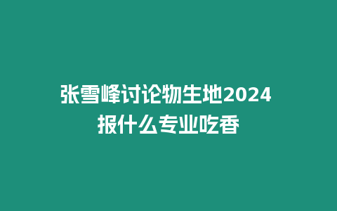 張雪峰討論物生地2024 報什么專業吃香