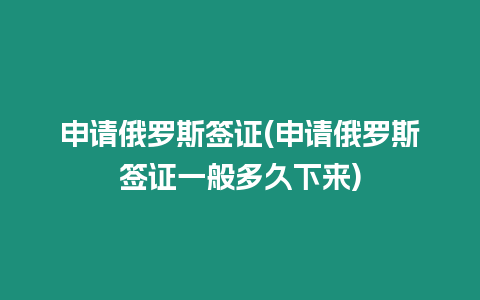 申請俄羅斯簽證(申請俄羅斯簽證一般多久下來)