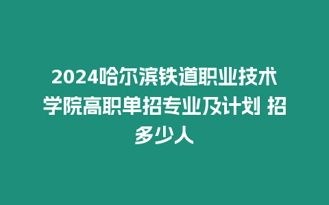 2024哈爾濱鐵道職業技術學院高職單招專業及計劃 招多少人