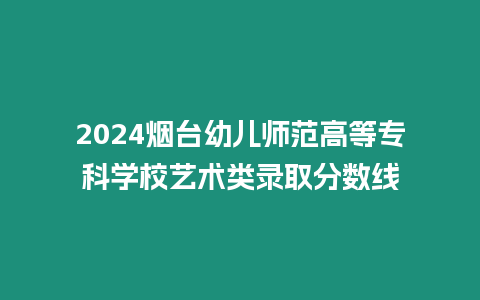 2024煙臺幼兒師范高等專科學校藝術類錄取分數線