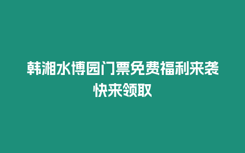 韓湘水博園門票免費福利來襲快來領取