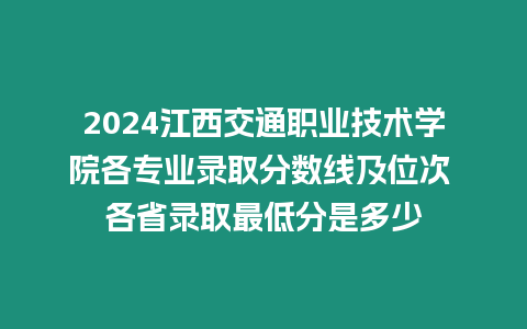 2024江西交通職業技術學院各專業錄取分數線及位次 各省錄取最低分是多少