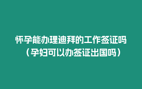 懷孕能辦理迪拜的工作簽證嗎（孕婦可以辦簽證出國嗎）