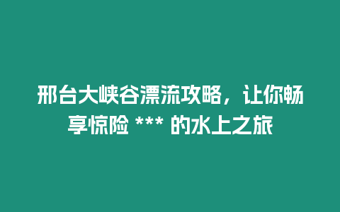 邢臺大峽谷漂流攻略，讓你暢享驚險 *** 的水上之旅