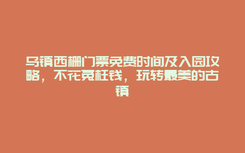 烏鎮西柵門票免費時間及入園攻略，不花冤枉錢，玩轉最美的古鎮