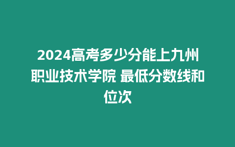 2024高考多少分能上九州職業(yè)技術(shù)學(xué)院 最低分?jǐn)?shù)線和位次