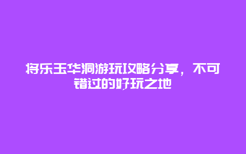 將樂玉華洞游玩攻略分享，不可錯過的好玩之地