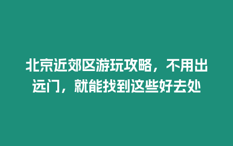 北京近郊區(qū)游玩攻略，不用出遠(yuǎn)門，就能找到這些好去處