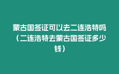 蒙古國簽證可以去二連浩特嗎（二連浩特去蒙古國簽證多少錢）