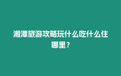 湘潭旅游攻略玩什么吃什么住哪里？