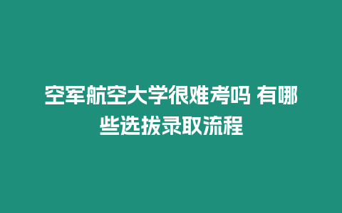 空軍航空大學很難考嗎 有哪些選拔錄取流程