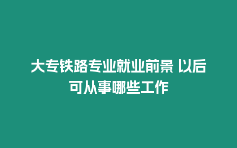 大專鐵路專業(yè)就業(yè)前景 以后可從事哪些工作