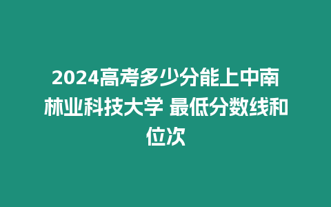 2024高考多少分能上中南林業(yè)科技大學(xué) 最低分?jǐn)?shù)線和位次