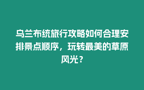 烏蘭布統旅行攻略如何合理安排景點順序，玩轉最美的草原風光？