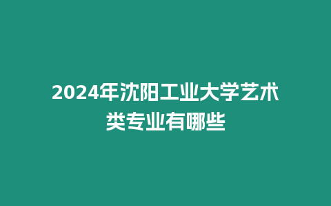 2024年沈陽工業(yè)大學(xué)藝術(shù)類專業(yè)有哪些