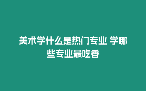 美術(shù)學(xué)什么是熱門(mén)專業(yè) 學(xué)哪些專業(yè)最吃香