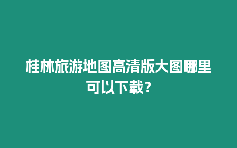 桂林旅游地圖高清版大圖哪里可以下載？