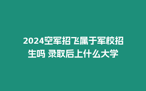 2024空軍招飛屬于軍校招生嗎 錄取后上什么大學