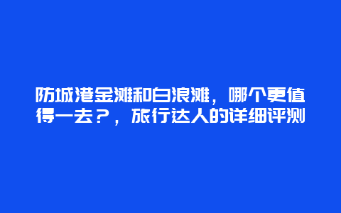 防城港金灘和白浪灘，哪個(gè)更值得一去？，旅行達(dá)人的詳細(xì)評(píng)測(cè)