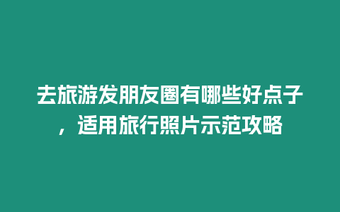 去旅游發朋友圈有哪些好點子，適用旅行照片示范攻略