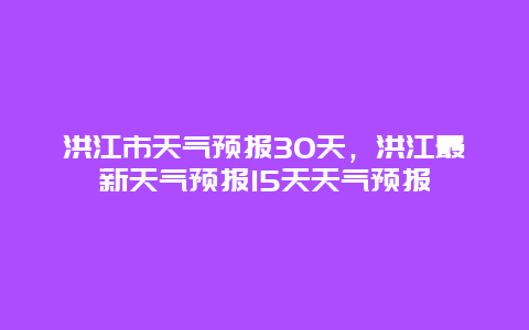 洪江市天氣預報30天，洪江最新天氣預報15天天氣預報