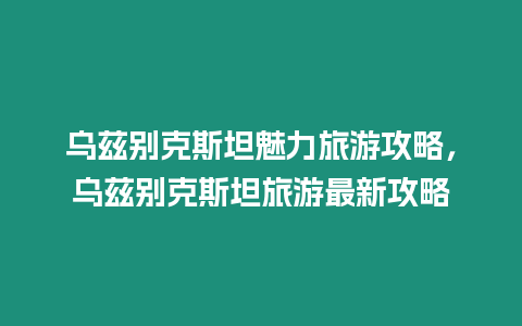 烏茲別克斯坦魅力旅游攻略，烏茲別克斯坦旅游最新攻略