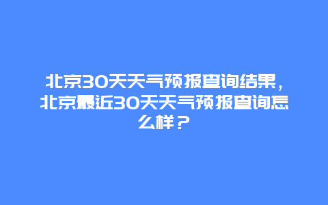 北京30天天氣預報查詢結果，北京最近30天天氣預報查詢怎么樣？