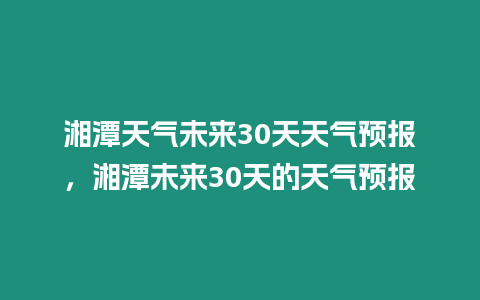 湘潭天氣未來30天天氣預報，湘潭未來30天的天氣預報