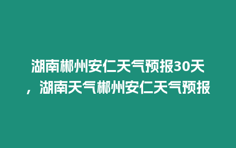 湖南郴州安仁天氣預報30天，湖南天氣郴州安仁天氣預報