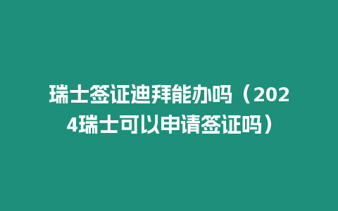 瑞士簽證迪拜能辦嗎（2024瑞士可以申請簽證嗎）