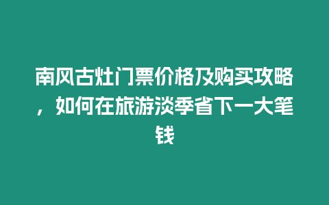 南風古灶門票價格及購買攻略，如何在旅游淡季省下一大筆錢