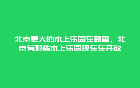 北京更大的水上樂園在哪里，北京有哪些水上樂園現在在開放