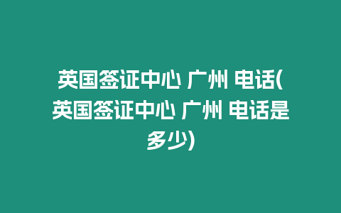 英國簽證中心 廣州 電話(英國簽證中心 廣州 電話是多少)